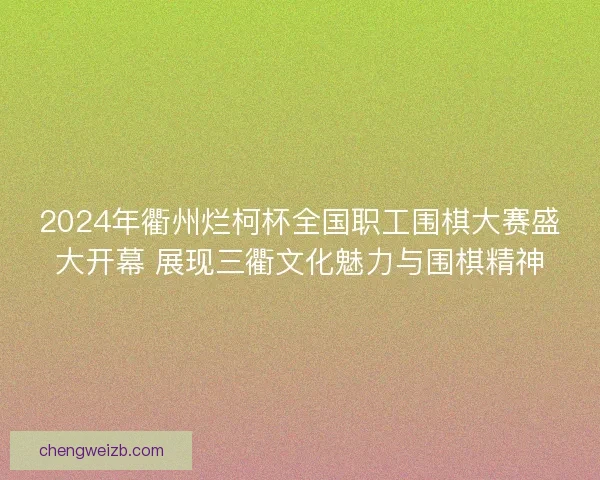 2024年衢州烂柯杯全国职工围棋大赛盛大开幕 展现三衢文化魅力与围棋精神