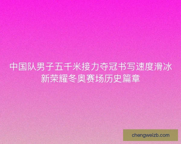 中国队男子五千米接力夺冠书写速度滑冰新荣耀冬奥赛场历史篇章