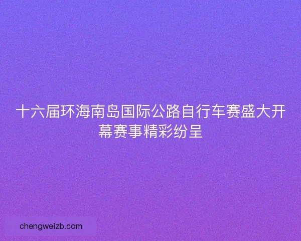 十六届环海南岛国际公路自行车赛盛大开幕赛事精彩纷呈