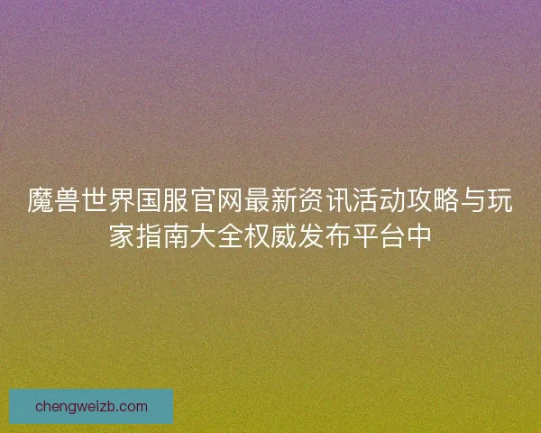 魔兽世界国服官网最新资讯活动攻略与玩家指南大全权威发布平台中