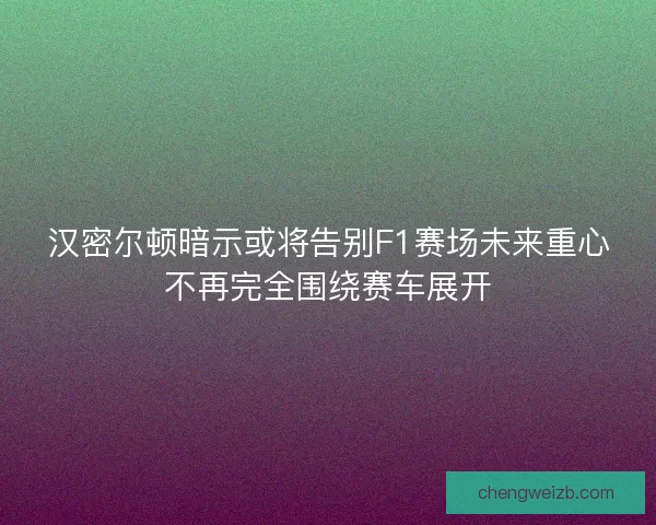 汉密尔顿暗示或将告别F1赛场未来重心不再完全围绕赛车展开