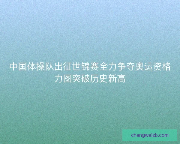 中国体操队出征世锦赛全力争夺奥运资格力图突破历史新高