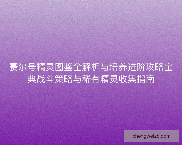 赛尔号精灵图鉴全解析与培养进阶攻略宝典战斗策略与稀有精灵收集指南